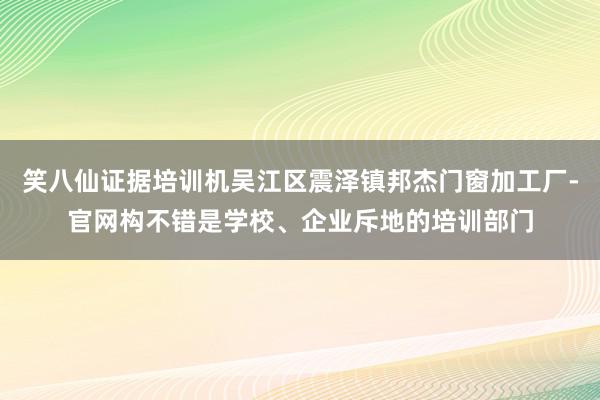 笑八仙证据培训机吴江区震泽镇邦杰门窗加工厂-官网构不错是学校、企业斥地的培训部门