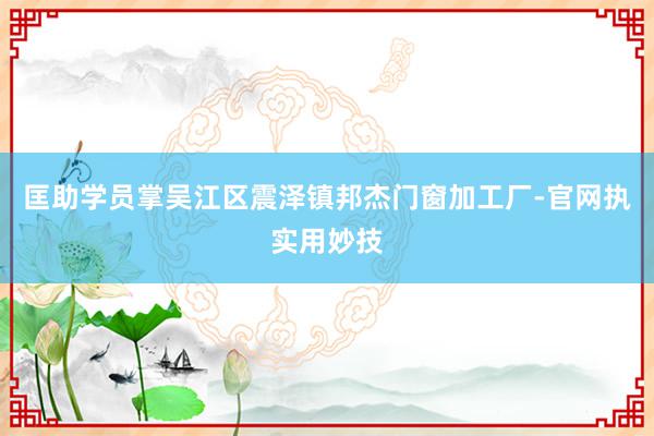 匡助学员掌吴江区震泽镇邦杰门窗加工厂-官网执实用妙技