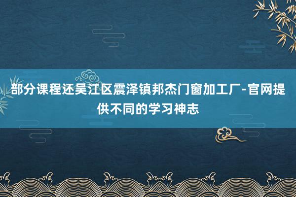 部分课程还吴江区震泽镇邦杰门窗加工厂-官网提供不同的学习神志