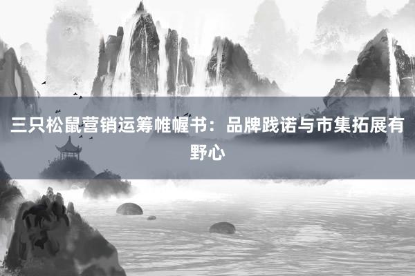 三只松鼠营销运筹帷幄书:品牌践诺与市集拓展有野心